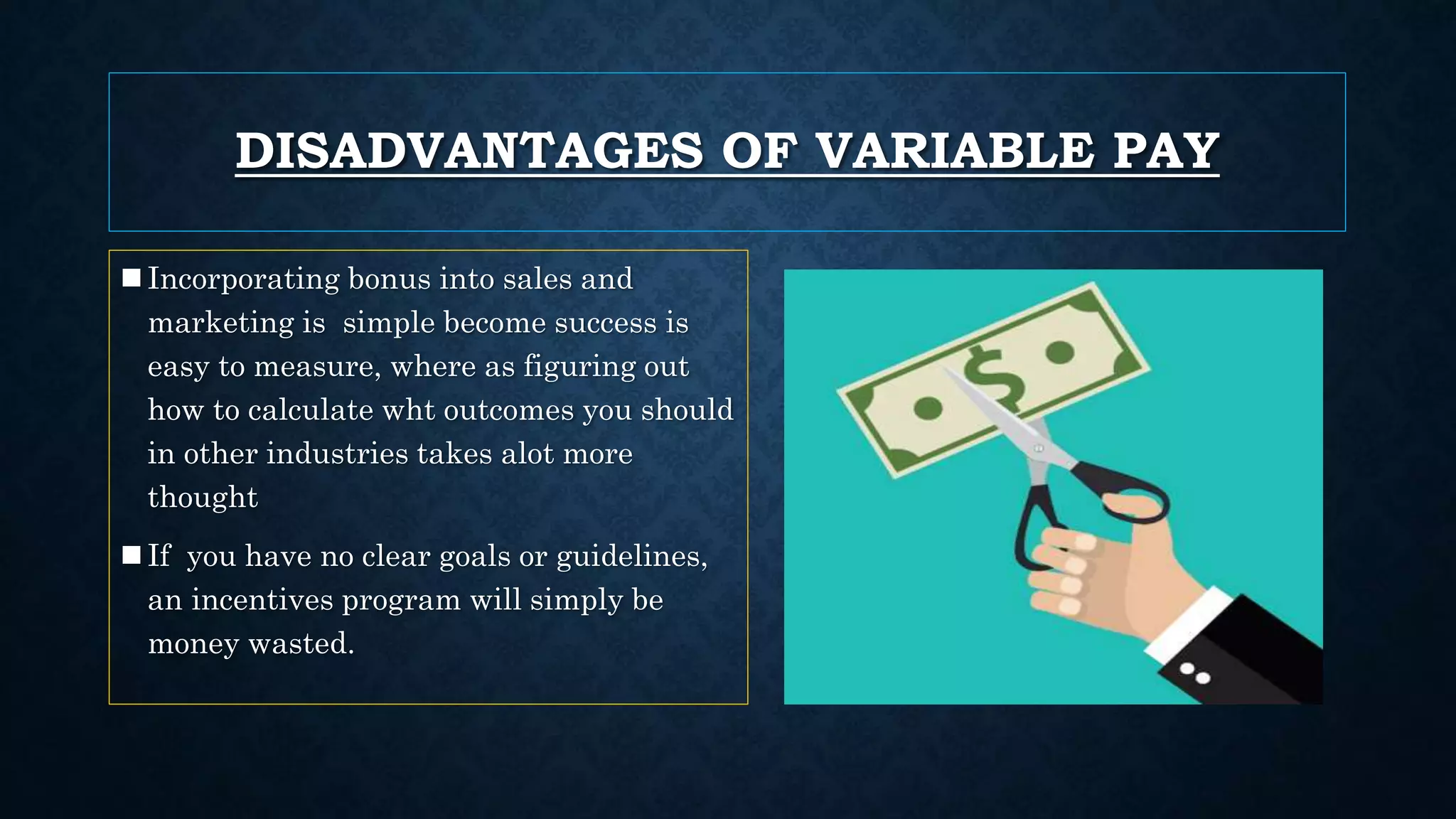 DISADVANTAGES OF VARIABLE PAY
Incorporating bonus into sales and
marketing is simple become success is
easy to measure, where as figuring out
how to calculate wht outcomes you should
in other industries takes alot more
thought
If you have no clear goals or guidelines,
an incentives program will simply be
money wasted.