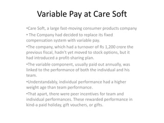 Variable Pay at Care Soft
•Care Soft, a large fast-moving consumer products company
• The Company had decided to replace its fixed
compensation system with variable pay.
•The company, which had a turnover of Rs 1,200 crore the
previous fiscal, hadn't yet moved to stock options, but it
had introduced a profit-sharing plan.
•The variable component, usually paid out annually, was
linked to the performance of both the individual and his
team.
•Understandably, individual performance had a higher
weight age than team performance.
•That apart, there were peer incentives for team and
individual performances. These rewarded performance in
kind-a paid holiday, gift vouchers, or gifts.
 