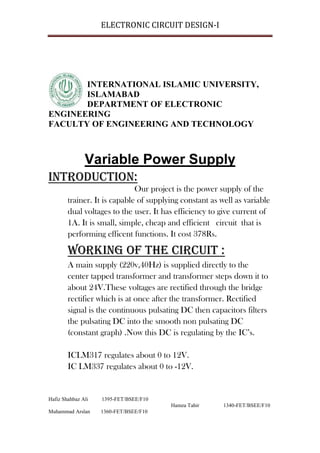 ELECTRONIC CIRCUIT DESIGN-I




       INTERNATIONAL ISLAMIC UNIVERSITY,
       ISLAMABAD
       DEPARTMENT OF ELECTRONIC
ENGINEERING
FACULTY OF ENGINEERING AND TECHNOLOGY




Introduction:
                              Our project is the power supply of the
        trainer. It is capable of supplying constant as well as variable
        dual voltages to the user. It has efficiency to give current of
        1A. It is small, simple, cheap and efficient circuit that is
        performing efficent functions. It cost 378Rs.

        Working of the circuit :
        A main supply (220v,40Hz) is supplied directly to the
        center tapped transformer and transformer steps down it to
        about 24V.These voltages are rectified through the bridge
        rectifier which is at once after the transformer. Rectified
        signal is the continuous pulsating DC then capacitors filters
        the pulsating DC into the smooth non pulsating DC
        (constant graph) .Now this DC is regulating by the IC’s.

        ICLM317 regulates about 0 to 12V.
        IC LM337 regulates about 0 to -12V.


Hafiz Shahbaz Ali   1395-FET/BSEE/F10
                                        Hamza Tahir      1340-FET/BSEE/F10
Muhammad Arslan     1360-FET/BSEE/F10
 