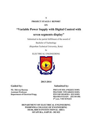 A 
PROJECT STAGE-I REPORT 
ON 
“Variable Power Supply with Digital Control with 
seven segments display” 
Submitted in the partial fulfillment of the award of 
Bachelor of Technology 
(Rajasthan Technical University, Kota) 
In 
ELECTRICAL ENGINEERING 
2013-2014 
Guided by: Submitted by: 
Mr. Shivraj Sharma PRITAM SOLANKI(EE/10/85) 
Assistant Professor PRANSHU TIWARI(EE/10/83) 
Department of Electrical Engg. PIYUSH SHARMA (EE/10/82) 
PRASHANTJAIN (EE/10/140) 
4th year, VIII SEM,EE 
DEPARTMENT OF ELECTRICAL ENGINEERING 
POORNIMA COLLEGE OF ENGINEERING 
ISI-06, RIICO INSTITUTIONAL AREA 
SITAPURA, JAIPUR –302 022 
 