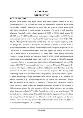 CHAPTER-1 
INTRODUCTION 
1.1.INTRODUCTION : 
Variable Power Supply with Digital Control with seven segments display is the most 
frequently used device in electronic workshops and laboratories is a universal power supply 
that provides a variable, fluctuation-free output. Here we present a variable power supply 
with digital control that is simple and easy to construct. The circuit is built around an 
adjustable 3-terminal positive-voltage regulator IC LM317, CMOS decade counter IC 
CD4017, timer IC NE555 and 3-terminal fixed negative-voltage regulator LM7912. The AC 
mains supply is stepped down by transformer X1 to deliver a secondary output of 12V-0-12V 
AC, 1A. The output of the transformer is rectified by a full-wave rectifier comprising diodes 
D1 through D4. Capacitors C1 through C4 are connected in parallel to rectifier diodes to 
bypass undesired spikes and provide smooth and fluctuation-free power. Capacitors C5 and 
C13 are used as filters to eliminate ripple. Here both negative and positive half cycles are 
used to obtain positive as well as negative DC output. LED1, along with current-limiting 
resistor R1, is used for mains ‘on’ indication. Timer IC NE555 (IC1) is wired as an astable 
multivibrator. It generates clock pulses when switch S2 is pressed. IC CD4017 is a decade 
ring counter. Each of its ten outputs goes high one by one when a clock pulse is received. The 
outputs of IC CD4017 are connected to the bases of transistors T1 through T10, respectively, 
as shown in the figure. LED3 through LED11 are used here to indicate the voltage levels. The 
collectors of transistors T2 through T10 are connected to presets VR1 through VR9, 
respectively, which are used to set the output voltage. Presets VR1 through VR9 are adjusted 
to get the desired output voltage. When switch S2 is pressed, the output of IC1 goes high. As 
a result, the outputs of IC2 go high one by one as a ring counter. Since presets VR1 through 
VR9 are connected at the collectors of transistors T2 through T10, respectively, different 
output resistances appear between the adjustable and ground terminals of IC4, resulting in 
different output voltages. By using a properly calibrated digital multimeter you can easily 
adjust the presets to obtain 1.5V to 12V. Assemble the circuit on any generalpurpose PCB 
and enclose it in a suitable cabinet. Use suitable heat-sinks for regulators IC3 and IC4. Since 
pin configurations of the regulators are different, never fix both regulators on the same 
heatsink. For S2 and S3, using microswitches will enhance the beauty of the unit. LED2 is 
used to indicate the negative 12V DC voltage. 
PCE/EE/01 
 