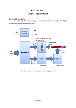 CHAPTER-2 
CIRCUIT DESCRIPTION 
PCE/EE/02 
2.1. BLOCK DIAGRAM: 
The following shows block diagram of how Variable Power Supply with Digital 
Control with seven segments display work. 
Fig.2.1.Block Diagram of variable power supply with digital control 
 
