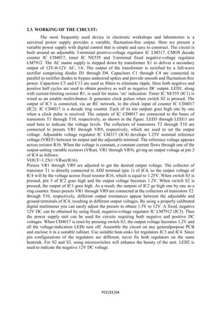 PCE/EE/04 
2.3. WORKING OF THE CIRCUIT: 
The most frequently used device in electronic workshops and laboratories is a 
universal power supply provides a variable, fluctuation-free output. Here we present a 
variable power supply with digital control that is simple and easy to construct. The circuit is 
built around an adjustable 3-terminal positive-voltage regulator IC LM317, CMOS decade 
counter IC CD4017, timer IC NE555 and 3-terminal fixed negative-voltage regulator 
LM7912. The AC mains supply is stepped down by transformer X1 to deliver a secondary 
output of 12V-0-12V AC, 1A. The output of the transformer is rectified by a full-wave 
rectifier comprising diodes D1 through D4. Capacitors C1 through C4 are connected in 
parallel to rectifier diodes to bypass undesired spikes and provide smooth and fluctuation-free 
power. Capacitors C5 and C13 are used as filters to eliminate ripple. Here both negative and 
positive half cycles are used to obtain positive as well as negative DC output. LED1, along 
with current-limiting resistor R1, is used for mains ‘on’ indication. Timer IC NE555 (IC1) is 
wired as an astable multivibrator. It generates clock pulses when switch S2 is pressed. The 
output of IC1 is connected, via an RC network, to the clock input of counter IC CD4017 
(IC2). IC CD4017 is a decade ring counter. Each of its ten outputs goes high one by one 
when a clock pulse is received. The outputs of IC CD4017 are connected to the bases of 
transistors T1 through T10, respectively, as shown in the figure. LED3 through LED11 are 
used here to indicate the voltage levels. The collectors of transistors T2 through T10 are 
connected to presets VR1 through VR9, respectively, which are used to set the output 
voltage. Adjustable voltage regulator IC LM317 (IC4) develops 1.25V nominal reference 
voltage (VREF) between its output and the adjustable terminal. The reference voltage appears 
across resistor R16. When the voltage is constant, a constant current flows through one of the 
output-setting variable resistors (VRset, VR1 through VR9), giving an output voltage at pin 2 
of IC4 as follows: 
VOUT=1.25(1+VRset/R16). 
Presets VR1 through VR9 are adjusted to get the desired output voltage. The collector of 
transistor T1 is directly connected to ADJ terminal (pin 1) of IC4, so the output voltage of 
IC4 will be the voltage across fixed resistor R16, which is equal to 1.25V. When switch S3 is 
pressed, pin 3 of IC2 goes high and the output voltage becomes 1.2V. When switch S2 is 
pressed, the output of IC1 goes high. As a result, the outputs of IC2 go high one by one as a 
ring counter. Since presets VR1 through VR9 are connected at the collectors of transistors T2 
through T10, respectively, different output resistances appear between the adjustable and 
ground terminals of IC4, resulting in different output voltages. By using a properly calibrated 
digital multimeter you can easily adjust the presets to obtain 1.5V to 12V. A fixed, negative 
12V DC can be obtained by using fixed, negative-voltage regulator IC LM7912 (IC3). Thus 
the power supply unit can be used for circuits requiring both negative and positive DC 
voltages. When CD4017 is reset by pressing switch S3, the output voltage becomes 1.2V and 
all the voltage-indication LEDs turn off. Assemble the circuit on any generalpurpose PCB 
and enclose it in a suitable cabinet. Use suitable heat-sinks for regulators IC3 and IC4. Since 
pin configurations of the regulators are different, never fix both regulators on the same 
heatsink. For S2 and S3, using microswitches will enhance the beauty of the unit. LED2 is 
used to indicate the negative 12V DC voltage. 
 