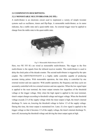 3.2 COMPONENTS DESCRIPTIONS: 
3.2.1 MONOSTABLE MULTIVIBRATOR (NE 555) : 
A multivibrator is an electronic circuit used to implement a variety of simple twostate 
systems such as oscillators, timers and flip-flops. A monostable multivibrator, as its name 
indicates, has a stable state and a quasi-stable state. An external trigger must be applied to 
change from the stable state to the quasi-stable state. 
Fig 3.1 Monostable Multivibrator (NE 555) 
Here, two NE 555 ICs are wired as monostable multivibrators. The trigger to the first 
multivibrator is the signals from the infrared receiver module. This multivibrator is used to 
delay the clock pulse of the decade counter. The second multivibrator is triggered by the opto 
coupler. The LM555/NE555/SA555 is a highly stable controller capable of producing 
accurate timing pulses. With monostable operation, the time delay is controlled by one 
external resistor and one capacitor. With astable operation, the frequency and duty cycle are 
accurately controlled with two external resistors and one capacitor. When the low signal input 
is applied to the reset terminal, the timer output remains low regardless of the threshold 
voltage or the trigger voltage. Only when the high signal is applied to the reset terminal, 
timer's output changes according to threshold voltage and trigger voltage. When the threshold 
voltage exceeds 2/3 of the supply voltage while the timer output is high, the timer's internal 
discharge Tr. turns on, lowering the threshold voltage to below 1/3 of the supply voltage. 
During this time, the timer output is maintained low. Later, if a low signal is applied to the 
trigger voltage so that it becomes 1/3 of the supply voltage, the timer's internal discharge Tr. 
turns off, increasing the threshold voltage and driving the timer output again at high. 
PCE/EE/06 
 