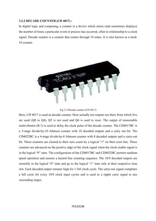 3.2.2 DECADE COUNTER (CD 4017) : 
In digital logic and computing, a counter is a device which stores (and sometimes displays) 
the number of times a particular event or process has occurred, often in relationship to a clock 
signal. Decade counter is a counter that counts through 10 states. It is also known as a mod- 
10 counter. 
Fig 3.2 Decade counter (CD 4017) 
Here, CD 4017 is used as decade counter. Here actually ten outputs are there from which five 
are used (Q0 to Q4), Q5 is not used and Q6 is used to reset. The output of monostable 
multivibrator (IC1) is used to delay the clock pulse of the decade counter. The CD4017BC is 
a 5-stage divide-by-10 Johnson counter with 10 decoded outputs and a carry out bit. The 
CD4022BC is a 4-stage divide-by-8 Johnson counter with 8 decoded outputs and a carry-out 
bit. These counters are cleared to their zero count by a logical “1” on their reset line. These 
counters are advanced on the positive edge of the clock signal when the clock enable signal is 
in the logical “0” state. The configuration of the CD4017BC and CD4022BC permits medium 
speed operation and assures a hazard free counting sequence. The 10/8 decoded outputs are 
normally in the logical “0” state and go to the logical “1” state only at their respective time 
slot. Each decoded output remains high for 1 full clock cycle. The carry-out signal completes 
a full cycle for every 10/8 clock input cycles and is used as a ripple carry signal to any 
succeeding stages. 
PCE/EE/08 
 