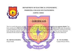 DEPARTMENT OF ELECTRICAL ENGINEERING 
POORNIMA COLLEGE OF ENGINEERING 
This is to certify that project entitled “been carried out by Variable Power Supply with Digital Control with seven segments display 
PRITAM SOLANKI, PRANSHU TIWARI, PIYUSH SHARMA, PRASHANT JAIN 
in partial fulfilment of the degree of Bachelor of Technology in 
Electrical Engineering of Rajasthan Technical University, 
Kota, during the academic year 2013-2014 
elsewhere for the award of any other degree. The work has been found satisfactory and is approved for submission. 
Mr. SHIVRAJ SHARMA Mr. Project Guide JAIPUR -302022 
CERTIFICATE 
4. To the best of my knowledge and belief this work has not been submitted 
r. HARBEER SINGH 
Mr. VAIBHAV JAIN 
Project Coordinator 
HOD, EE Department 
i 
display” has 
under my guidance 
. Dr. R.P. RAJORIA 
Campus Director (PCE) 
 