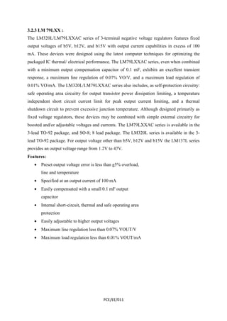 3.2.3 LM 79LXX : 
The LM320L/LM79LXXAC series of 3-terminal negative voltage regulators features fixed 
output voltages of b5V, b12V, and b15V with output current capabilities in excess of 100 
mA. These devices were designed using the latest computer techniques for optimizing the 
packaged IC thermal/ electrical performance. The LM79LXXAC series, even when combined 
with a minimum output compensation capacitor of 0.1 mF, exhibits an excellent transient 
response, a maximum line regulation of 0.07% VO/V, and a maximum load regulation of 
0.01% VO/mA. The LM320L/LM79LXXAC series also includes, as self-protection circuitry: 
safe operating area circuitry for output transistor power dissipation limiting, a temperature 
independent short circuit current limit for peak output current limiting, and a thermal 
shutdown circuit to prevent excessive junction temperature. Although designed primarily as 
fixed voltage regulators, these devices may be combined with simple external circuitry for 
boosted and/or adjustable voltages and currents. The LM79LXXAC series is available in the 
3-lead TO-92 package, and SO-8; 8 lead package. The LM320L series is available in the 3- 
lead TO-92 package. For output voltage other than b5V, b12V and b15V the LM137L series 
provides an output voltage range from 1.2V to 47V. 
Features: 
· Preset output voltage error is less than g5% overload, 
PCE/EE/011 
line and temperature 
· Specified at an output current of 100 mA 
· Easily compensated with a small 0.1 mF output 
capacitor 
· Internal short-circuit, thermal and safe operating area 
protection 
· Easily adjustable to higher output voltages 
· Maximum line regulation less than 0.07% VOUT/V 
· Maximum load regulation less than 0.01% VOUT/mA 
 