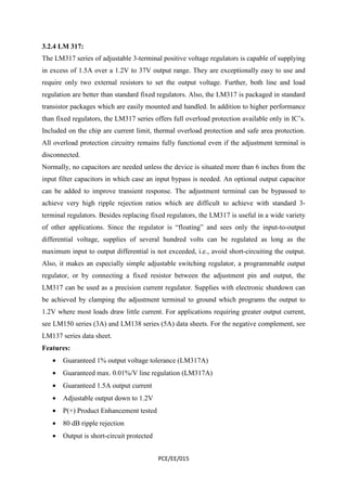 3.2.4 LM 317: 
The LM317 series of adjustable 3-terminal positive voltage regulators is capable of supplying 
in excess of 1.5A over a 1.2V to 37V output range. They are exceptionally easy to use and 
require only two external resistors to set the output voltage. Further, both line and load 
regulation are better than standard fixed regulators. Also, the LM317 is packaged in standard 
transistor packages which are easily mounted and handled. In addition to higher performance 
than fixed regulators, the LM317 series offers full overload protection available only in IC’s. 
Included on the chip are current limit, thermal overload protection and safe area protection. 
All overload protection circuitry remains fully functional even if the adjustment terminal is 
disconnected. 
Normally, no capacitors are needed unless the device is situated more than 6 inches from the 
input filter capacitors in which case an input bypass is needed. An optional output capacitor 
can be added to improve transient response. The adjustment terminal can be bypassed to 
achieve very high ripple rejection ratios which are difficult to achieve with standard 3- 
terminal regulators. Besides replacing fixed regulators, the LM317 is useful in a wide variety 
of other applications. Since the regulator is “floating” and sees only the input-to-output 
differential voltage, supplies of several hundred volts can be regulated as long as the 
maximum input to output differential is not exceeded, i.e., avoid short-circuiting the output. 
Also, it makes an especially simple adjustable switching regulator, a programmable output 
regulator, or by connecting a fixed resistor between the adjustment pin and output, the 
LM317 can be used as a precision current regulator. Supplies with electronic shutdown can 
be achieved by clamping the adjustment terminal to ground which programs the output to 
1.2V where most loads draw little current. For applications requiring greater output current, 
see LM150 series (3A) and LM138 series (5A) data sheets. For the negative complement, see 
LM137 series data sheet. 
Features: 
· Guaranteed 1% output voltage tolerance (LM317A) 
· Guaranteed max. 0.01%/V line regulation (LM317A) 
· Guaranteed 1.5A output current 
· Adjustable output down to 1.2V 
· P(+) Product Enhancement tested 
· 80 dB ripple rejection 
· Output is short-circuit protected 
PCE/EE/015 
 
