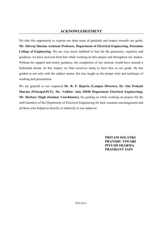 ACKNOWLEDGEMENT 
We take this opportunity to express our deep sense of gratitude and respect towards our guide, 
Mr. Shivraj Sharma Assistant Professor, Department of Electrical Engineering, Poornima 
College of Engineering. We are very much indebted to him for the generosity, expertise and 
guidance; we have received from him while working on this project and throughout our studies. 
Without his support and timely guidance, the completion of our seminar would have seemed a 
farfetched dream. In this respect we find ourselves lucky to have him as our guide. He has 
guided us not only with the subject matter, but also taught us the proper style and technique of 
working and presentation. 
We are grateful to our respected Dr. R. P. Rajoria (Campus Director), Dr. Om Prakash 
Sharma (Principal,PCE), Mr. Vaibhav Jain (HOD Department Electrical Engineering), 
Mr. Harbeer Singh (Seminar Coordinator), for guiding us while working on project.All the 
staff members of the Department of Electrical Engineering for their constant encouragement and 
all those who helped us directly or indirectly in our endeavor. 
PCE/EE/ii 
PRITAM SOLANKI 
PRANSHU TIWARI 
PIYUSH SHARMA 
PRASHANT JAIN 
 