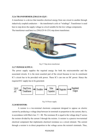 3.2.6 TRANSFORMER (230/(12-0-12))V: 
A transformer is a device that transfers electrical energy from one circuit to another through 
inductively coupled conductors — the transformer's coils or "windings". Transformer is used 
here to step down the supply voltage to a level suitable for the low voltage components. 
The transformer used here is a 230/(12V-0-12V) step down transformer. 
Fig 3.7 Step down transformer 
3.2.7 POWER SUPPLY: 
The power supply supplies the required energy for both the microcontroller and the 
associated circuits. It is the most essential part of the circuit because to run its constituent 
IC’s circuit has to be provided with power. These IC’s can run on DC power. Hence the 
required D.C supply has to be generated. 
Fig 3.8 Power supply 
PCE/EE/020 
3.2.8 RESISTOR: 
A resistor is a two-terminal electronic component designed to oppose an electric 
current by producing a voltage drop between its terminals in proportion to the current, that is, 
in accordance with Ohm's law: V = IR. The resistance R is equal to the voltage drop V across 
the resistor divided by the current I through the resistor. A resistor is a passive two-terminal 
electrical component that implements electrical resistance as a circuit element. The current 
through a resistor is in direct proportion to the voltage across the resistor's terminals. Thus, 
 