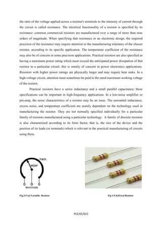 the ratio of the voltage applied across a resistor's terminals to the intensity of current through 
the circuit is called resistance. The electrical functionality of a resistor is specified by its 
resistance: common commercial resistors are manufactured over a range of more than nine 
orders of magnitude. When specifying that resistance in an electronic design, the required 
precision of the resistance may require attention to the manufacturing tolerance of the chosen 
resistor, according to its specific application. The temperature coefficient of the resistance 
may also be of concern in some precision applications. Practical resistors are also specified as 
having a maximum power rating which must exceed the anticipated power dissipation of that 
resistor in a particular circuit: this is mainly of concern in power electronics applications. 
Resistors with higher power ratings are physically larger and may require heat sinks. In a 
high-voltage circuit, attention must sometimes be paid to the rated maximum working voltage 
of the resistor. 
Practical resistors have a series inductance and a small parallel capacitance; these 
specifications can be important in high-frequency applications. In a low-noise amplifier or 
pre-amp, the noise characteristics of a resistor may be an issue. The unwanted inductance, 
excess noise, and temperature coefficient are mainly dependent on the technology used in 
manufacturing the resistor. They are not normally specified individually for a particular 
family of resistors manufactured using a particular technology. A family of discrete resistors 
is also characterized according to its form factor, that is, the size of the device and the 
position of its leads (or terminals) which is relevant in the practical manufacturing of circuits 
using them. 
Fig.3.9 (a) Variable Resistor Fig 3.9 (b)Fixed Resistor 
PCE/EE/021 
 
