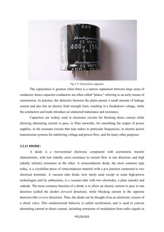Fig 3.11 Electrolytic capacitor 
The capacitance is greatest when there is a narrow separation between large areas of 
conductor; hence capacitor conductors are often called "plates," referring to an early means of 
construction. In practice, the dielectric between the plates passes a small amount of leakage 
current and also has an electric field strength limit, resulting in a breakdown voltage, while 
the conductors and leads introduce an undesired inductance and resistance. 
Capacitors are widely used in electronic circuits for blocking direct current while 
allowing alternating current to pass, in filter networks, for smoothing the output of power 
supplies, in the resonant circuits that tune radios to particular frequencies, in electric power 
transmission systems for stabilizing voltage and power flow, and for many other purposes. 
PCE/EE/023 
3.2.11 DIODE: 
A diode is a two-terminal electronic component with asymmetric transfer 
characteristic, with low (ideally zero) resistance to current flow in one direction, and high 
(ideally infinite) resistance in the other. A semiconductor diode, the most common type 
today, is a crystalline piece of semiconductor material with a p-n junction connected to two 
electrical terminals. A vacuum tube diode, now rarely used except in some high-power 
technologies and by enthusiasts, is a vacuum tube with two electrodes, a plate (anode) and 
cathode. The most common function of a diode is to allow an electric current to pass in one 
direction (called the diode's forward direction), while blocking current in the opposite 
direction (the reverse direction). Thus, the diode can be thought of as an electronic version of 
a check valve. This unidirectional behavior is called rectification, and is used to convert 
alternating current to direct current, including extraction of modulation from radio signals in 
 