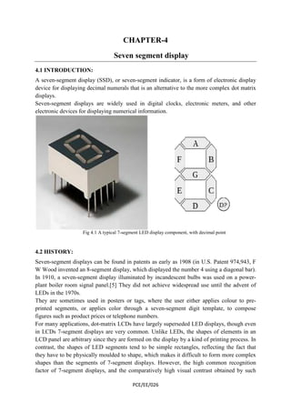 CHAPTER-4 
Seven segment display 
4.1 INTRODUCTION: 
A seven-segment display (SSD), or seven 
device for displaying decimal numerals that is an alternative to the more complex dot matrix 
displays. 
Seven-segment displays are widely used in digital clocks, electronic meters, and other 
electronic devices for displaying numerical information. 
Fig 4.1 A typical 7 
seven-segment indicator, is a form of electronic display 
7-segment LED display component, with decimal point 
4.2 HISTORY: 
Seven-segment displays can be found in patents as early as 1908 (in U.S. Patent 974,943, F 
W Wood invented an 8-segment display, which 
In 1910, a seven-segment display illuminated by incandescent bulbs was used on a power 
plant boiler room signal panel.[5] They did not achieve widespread use until the advent of 
LEDs in the 1970s. 
They are sometimes used in posters or tags, where the user either applies colo 
printed segments, or applies color through a seven 
figures such as product prices or telephone numbers. 
For many applications, dot-matrix LCDs ha 
in LCDs 7-segment displays are very common. Unlike LEDs, the shapes of elements in an 
LCD panel are arbitrary since they are formed on the display by a kind of printing process. In 
contrast, the shapes of LED 
they have to be physically moulded to shape, which makes it difficult to form more complex 
shapes than the segments of 7 
factor of 7-segment displays, and the comparatively high visual contrast obtained by such 
displayed the number 4 using a diagonal bar). 
PCE/EE/026 
etimes seven-segment digit template, to compose 
have largely superseded LED displays, though even 
segments tend to be simple rectangles, reflecting the fact that 
7-segment displays. However, the high common recognition 
ment power-plant 
colour to pre-segment 
ve  
