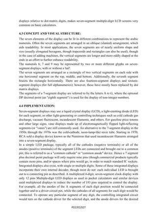 displays relative to dot-matrix digits, makes seven-segment multiple-digit LCD screens very 
common on basic calculators. 
4.3 CONCEPT AND VISUAL STRUCTURE: 
The seven elements of the display can be lit in different combinations to represent the arabic 
numerals. Often the seven segments are arranged in an oblique (slanted) arrangement, which 
aids readability. In most applications, the seven segments are of nearly uniform shape and 
size (usually elongated hexagons, though trapezoids and rectangles can also be used), though 
in the case of adding machines, the vertical segments are longer and more oddly shaped at the 
ends in an effort to further enhance readability. 
The numerals 6, 7 and 9 may be represented by two or more different glyphs on seven-segment 
PCE/EE/027 
displays, with or without a 'tail'. 
The seven segments are arranged as a rectangle of two vertical segments on each side with 
one horizontal segment on the top, middle, and bottom. Additionally, the seventh segment 
bisects the rectangle horizontally. There are also fourteen-segment displays and sixteen-segment 
displays (for full alphanumerics); however, these have mostly been replaced by dot 
matrix displays. 
The segments of a 7-segment display are referred to by the letters A to G, where the optional 
DP decimal point (an "eighth segment") is used for the display of non-integer numbers. 
4.4 IMPLEMENTATION: 
Seven-segment displays may use a liquid crystal display (LCD), a light-emitting diode (LED) 
for each segment, or other light-generating or controlling techniques such as cold cathode gas 
discharge, vacuum fluorescent, incandescent filaments, and others. For gasoline price totems 
and other large signs, vane displays made up of electromagnetically flipped light-reflecting 
segments (or "vanes") are still commonly used. An alternative to the 7-segment display in the 
1950s through the 1970s was the cold-cathode, neon-lamp-like nixie tube. Starting in 1970, 
RCA sold a display device known as the Numitron that used incandescent filaments arranged 
into a seven-segment display. 
In a simple LED package, typically all of the cathodes (negative terminals) or all of the 
anodes (positive terminals) of the segment LEDs are connected and brought out to a common 
pin; this is referred to as a "common cathode" or "common anode" device. Hence a 7 segment 
plus decimal point package will only require nine pins (though commercial products typically 
contain more pins, and/or spaces where pins would go, in order to match standard IC sockets. 
Integrated displays also exist, with single or multiple digits. Some of these integrated displays 
incorporate their own internal decoder, though most do not: each individual LED is brought 
out to a connecting pin as described. A multiplexed 4-digit, seven-segment clock display with 
only 12 pins Multiple-digit LED displays as used in pocket calculators and similar devices 
used multiplexed displays to reduce the number of I/O pins required to control the display. 
For example, all the anodes of the A segments of each digit position would be connected 
together and to a driver circuit pin, while the cathodes of all segments for each digit would be 
connected. To operate any particular segment of any digit, the controlling integrated circuit 
would turn on the cathode driver for the selected digit, and the anode drivers for the desired 
 