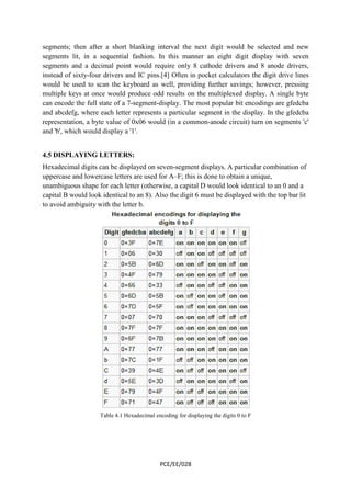 segments; then after a short blanking interval the next digit would be selected and new 
segments lit, in a sequential fashion. In this manner an eight digit d 
segments and a decimal point would require only 8 cathode drivers and 8 anode drivers, 
instead of sixty-four drivers and IC pins.[4] Often in pocket calculators the digit drive lines 
would be used to scan the keyboard as well, providing f 
multiple keys at once would produce odd results on the multiplexed display. 
can encode the full state of a 7 
and abcdefg, where each letter represen 
representation, a byte value of 0x06 would (in a common 
and 'b', which would display a '1'. 
4.5 DISPLAYING LETTERS: 
Hexadecimal digits can be displayed on 
uppercase and lowercase letters are used for A 
unambiguous shape for each letter (otherwise, a capital D would look identical to an 0 and a 
capital B would look identical to an 8). Also the digit 6 must be displayed with the top bar lit 
to avoid ambiguity with the letter b 
Table 4.1 Hexadecimal encoding for displaying the digits 0 to F 
PCE/EE/028 
further savings; however, pressing 
7-segment-display. The most popular bit encodings are gfedcba 
represents a particular segment in the display. In the gfedcba 
common-anode circuit) turn on segments 'c' 
ISPLAYING seven-segment displays. A particular combination of 
A–F; this is done to obtain a unique, 
al b. 
display with seven 
urther A single byte 
ts  