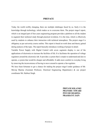 PREFACE 
Today the world swiftly changing, there are multiple challenges faced by us. Surly it is the 
knowledge through technology, which makes us to overcome them. The project stage-I report, 
which is an integral part of four years engineering program provides a platform to all the student 
to augment their technical study through practical revelation. It is the time, which is effectively 
used by students to enhance their interaction with technical atmosphere. The project stage-I is 
obligatory as per university course outline. This report is based on work done and theory gained 
during analysis of the topic. The report basically introduces working of project in detail. 
Variable Power Supply with Digital Control with seven segments display is one of the 
applications of electronics to increase the facilities of life. It is facilitates the operation of voltage 
regulators around the electronics lab. It provides a system that is simple to understand and also to 
operate, a system that would be cheaper and affordable. It adds more comfort to everyday living 
by removing the inconvenience of having to move around to operate a fan regulator. 
We have been fortunate to get a chance for making the project stage-I under guidance of Mr. 
Shivraj Sharma (Assistant Professor, Electrical Engineering Department.) & our project 
coordinator Mr. Harbeer Singh. 
PCE/EE/iii 
PRITAM SOLANKI 
PRANSHU TIWARI 
PIYUSH SHARMA 
PRASHANT JAIN 
 