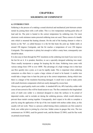 CHAPTER 6 
SOLDERING OF COMPONENT 
6.1 INTRODUCTION 
Soldering is the process of a making a sound electrical and mechanical joint between certain 
metals by joining them with a soft solder. This is a low temperature melting point alloy of 
lead and tin. The joint is heated to the correct temperature by soldering iron. For most 
electronic work miniature mains powered soldering irons are used. These consist of a handle 
onto which is mounted the heating element. On the end of the heating element is what is 
known as the "bit", so called because it is the bit that heats the joint up. Solder melts at 
around 190 degrees Centigrade, and the bit reaches a temperature of over 250 degrees 
Centigrade. This temperature is plenty hot enough to inflict a nasty burn, consequently care 
should be taken. 
It is also easy to burn through the PVC insulation on the soldering iron lead if you were to lay 
the hot bit on it. It is prudent, therefore, to use a specially designed soldering iron stand. 
These usually incorporate a sponge for keeping the bit clean. Soldering irons come with 
various ratings from 15W to over 100W. The advantage of a high wattage iron is that heat 
can flow quickly into a joint, so it can be rapidly made. This is important when soldering 
connectors as often there is a quite a large volume of metal to be heated. A smaller iron 
would take a longer time to heat the joint up to the correct temperature, during which time 
there is a danger of the insulation becoming damaged. A small iron is used to make joints 
with small electronic components which are easily damaged by excess heat. 
Always use a good quality multi core solder. A standard 60% tin, 40% lead alloy solder with 
cores of non-corrosive flux will be found easiest to use. The flux contained in the longitudinal 
cores of multi core solder is a chemical designed to clean the surfaces to be joined of 
deposited oxides, and to exclude air during the soldering process, which would otherwise 
prevent these metals coming together. Consequently, don't expect to be able to complete a 
joint by using the application of the tip of the iron loaded with molten solder alone, as this 
usually will not work. There is a process called tinning where conductors are first coated in 
fresh, new solder prior to joining by a hot iron. Solder comes in gauges like wire. The two 
commonest are 18 SWG, used for general work, and the thinner 22 SWG, used for fine work 
on printed circuit boards. 
PCE/EE/031 
 