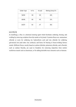 Solder Type % Tin % Lead Melting Temp (°F) 
50/50 50 50 425 
60/40 60 40 371 
63/37 63 37 361 
6.2.3 FLUX 
In metallurgy, a flux is a chemical cleaning agent which facilitates soldering, brazing, and 
welding by removing oxidation from the metals to be joined. Common fluxes are: ammonium 
chloride or rosin for soldering tin; hydrochloric acid and zinc chloride for soldering 
galvanized iron (and other zinc surfaces); and borax for brazing or braze-welding ferrous 
metals. Different fluxes, mostly based on sodium chloride, potassium chloride, and a fluoride 
such as sodium fluoride, are used in foundries for removing impurities from molten 
nonferrous metals such as aluminium, or for adding desirable trace elements such as titanium. 
PCE/EE/033 
 