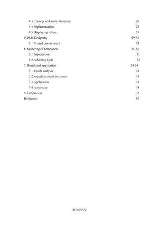 4.3 Concept and visual structure 27 
4.4 Implementation 27 
4.5 Displaying letters 28 
5. PCB Designing 29-30 
5.1 Printed circuit board 29 
6. Soldering of component 31-33 
6.1 Introduction 31 
6.2 Soldering tools 32 
7. Reault and application 34-34 
7.1 Result analysis 34 
7.2 Specification of the motor 34 
7.3 Application 34 
7.4 Advantage 34 
8. Conclusion 35 
Reference 36 
PCE/EE/V 
 