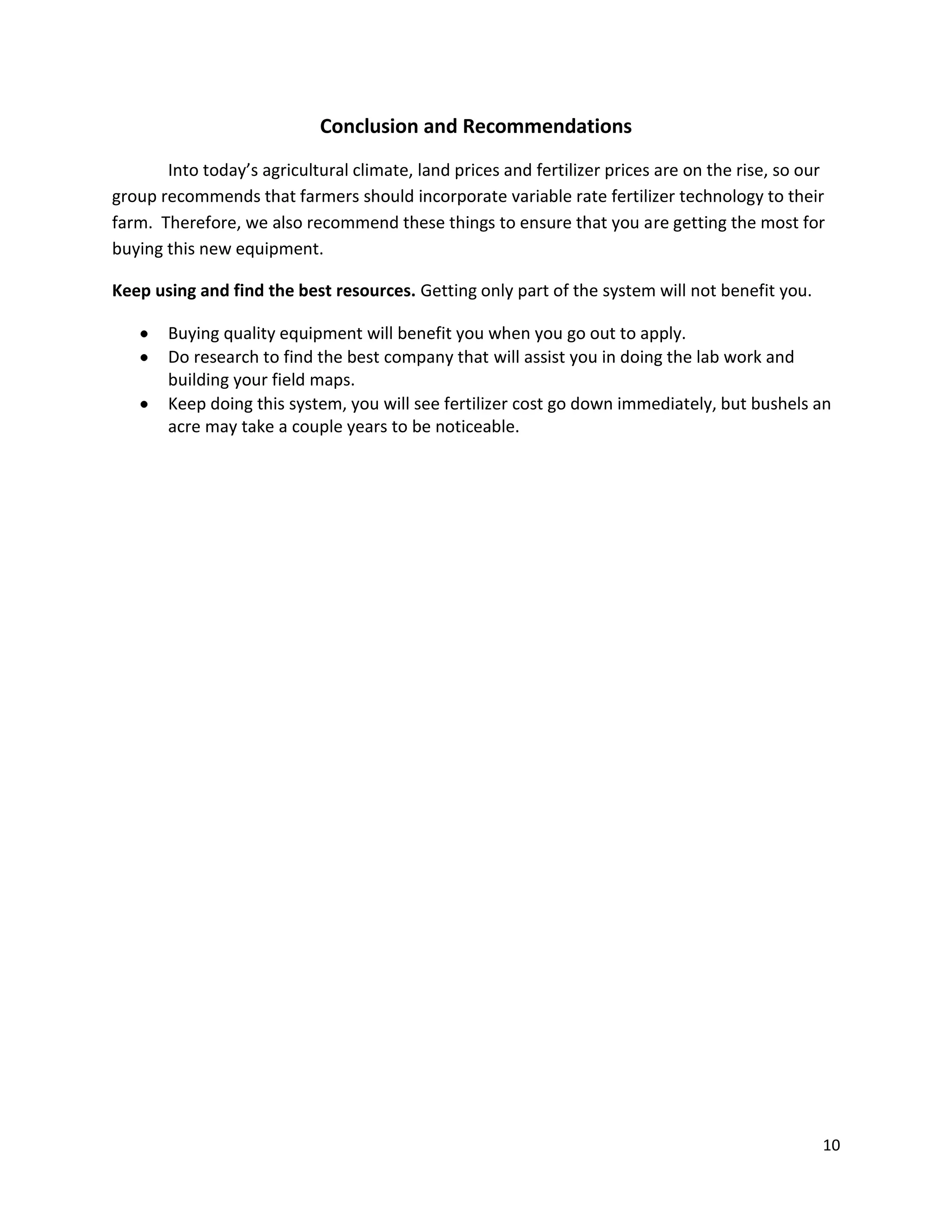 Conclusion and Recommendations
Into today’s agricultural climate, land prices and fertilizer prices are on the rise, so our
group recommends that farmers should incorporate variable rate fertilizer technology to their
farm. Therefore, we also recommend these things to ensure that you are getting the most for
buying this new equipment.
Keep using and find the best resources. Getting only part of the system will not benefit you.
Buying quality equipment will benefit you when you go out to apply.
Do research to find the best company that will assist you in doing the lab work and
building your field maps.
Keep doing this system, you will see fertilizer cost go down immediately, but bushels an
acre may take a couple years to be noticeable.

10

 