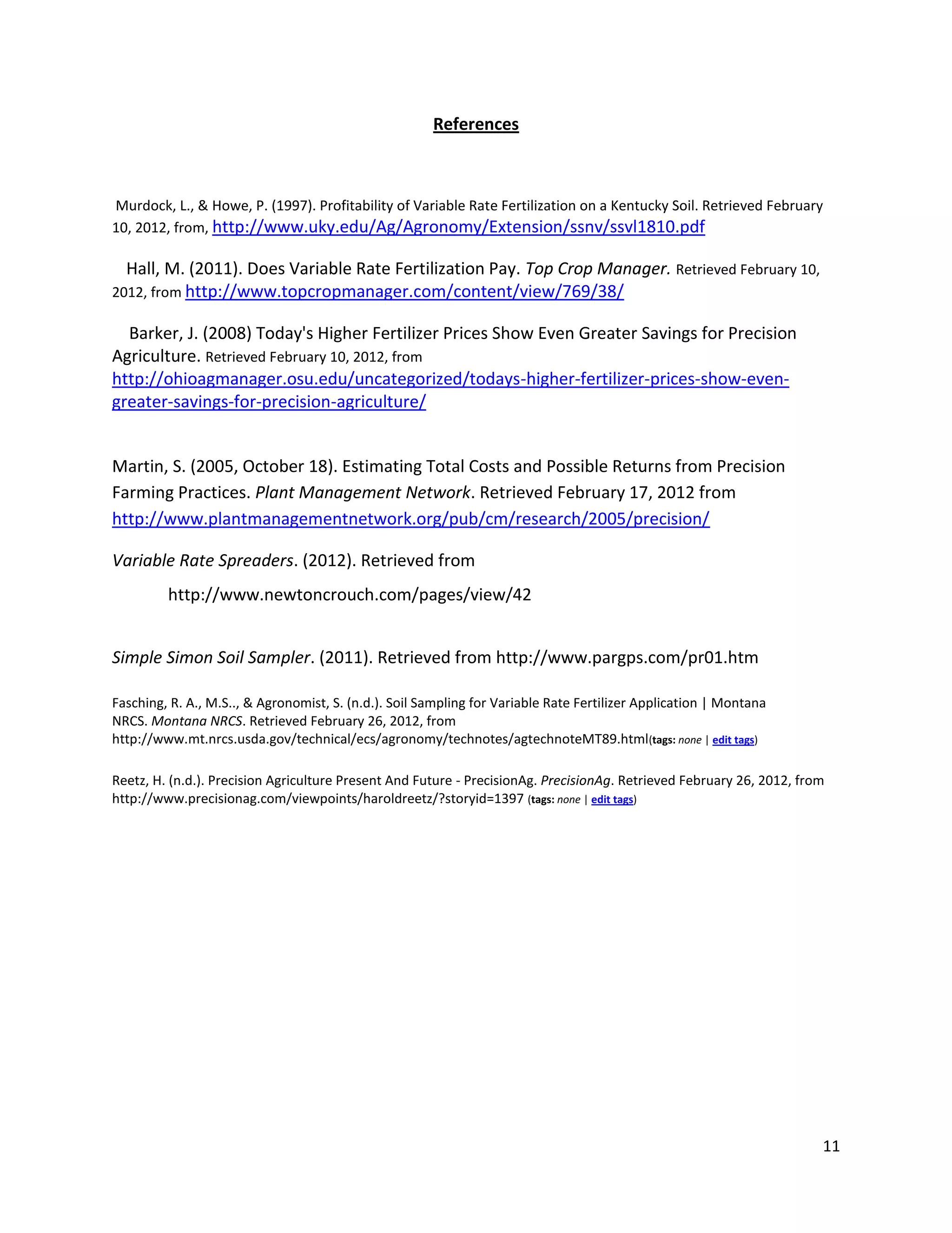 References

Murdock, L., & Howe, P. (1997). Profitability of Variable Rate Fertilization on a Kentucky Soil. Retrieved February
10, 2012, from, http://www.uky.edu/Ag/Agronomy/Extension/ssnv/ssvl1810.pdf

Hall, M. (2011). Does Variable Rate Fertilization Pay. Top Crop Manager. Retrieved February 10,
2012, from http://www.topcropmanager.com/content/view/769/38/

Barker, J. (2008) Today's Higher Fertilizer Prices Show Even Greater Savings for Precision
Agriculture. Retrieved February 10, 2012, from
http://ohioagmanager.osu.edu/uncategorized/todays-higher-fertilizer-prices-show-evengreater-savings-for-precision-agriculture/
Martin, S. (2005, October 18). Estimating Total Costs and Possible Returns from Precision
Farming Practices. Plant Management Network. Retrieved February 17, 2012 from
http://www.plantmanagementnetwork.org/pub/cm/research/2005/precision/
Variable Rate Spreaders. (2012). Retrieved from
http://www.newtoncrouch.com/pages/view/42
Simple Simon Soil Sampler. (2011). Retrieved from http://www.pargps.com/pr01.htm
Fasching, R. A., M.S.., & Agronomist, S. (n.d.). Soil Sampling for Variable Rate Fertilizer Application | Montana
NRCS. Montana NRCS. Retrieved February 26, 2012, from
http://www.mt.nrcs.usda.gov/technical/ecs/agronomy/technotes/agtechnoteMT89.html(tags: none | edit tags)
Reetz, H. (n.d.). Precision Agriculture Present And Future - PrecisionAg. PrecisionAg. Retrieved February 26, 2012, from
http://www.precisionag.com/viewpoints/haroldreetz/?storyid=1397 (tags: none | edit tags)

11

 