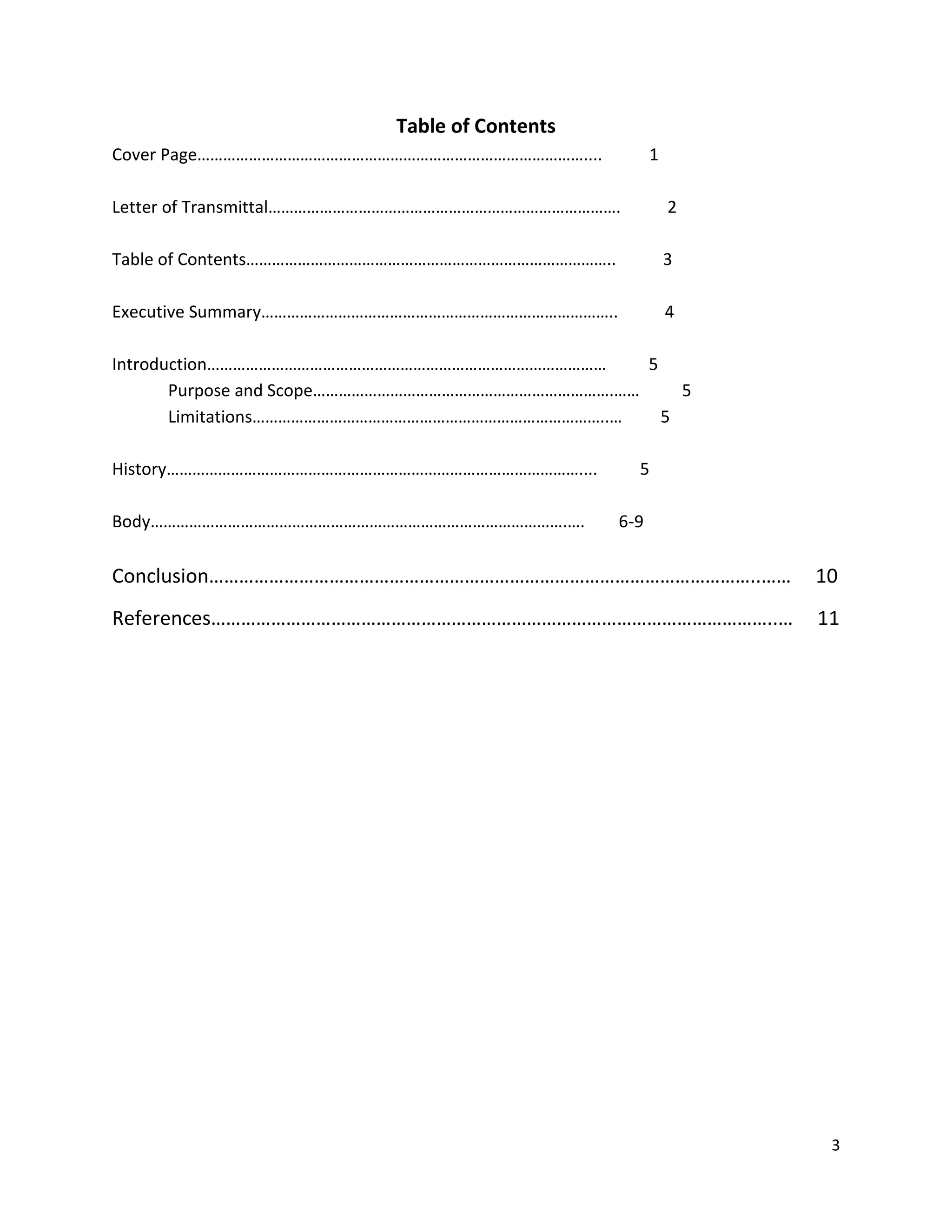 Table of Contents
Cover Page………………………………………………………………………………....

1

Letter of Transmittal……………………………………………………………………….

2

Table of Contents…………………………………………………………………………..

3

Executive Summary………………………………………………………………………..

4

Introduction…………………………………………………………………………………
5
Purpose and Scope…………………………………………………………….……
5
Limitations………………………………………………………………………..…
5
History……………………………………………………………………………………....
Body…………………………………………………………………………………….….

5
6-9

Conclusion………………………………………………………………………………………………..……

10

References…………………………………………………………………………………………………..…

11

3

 