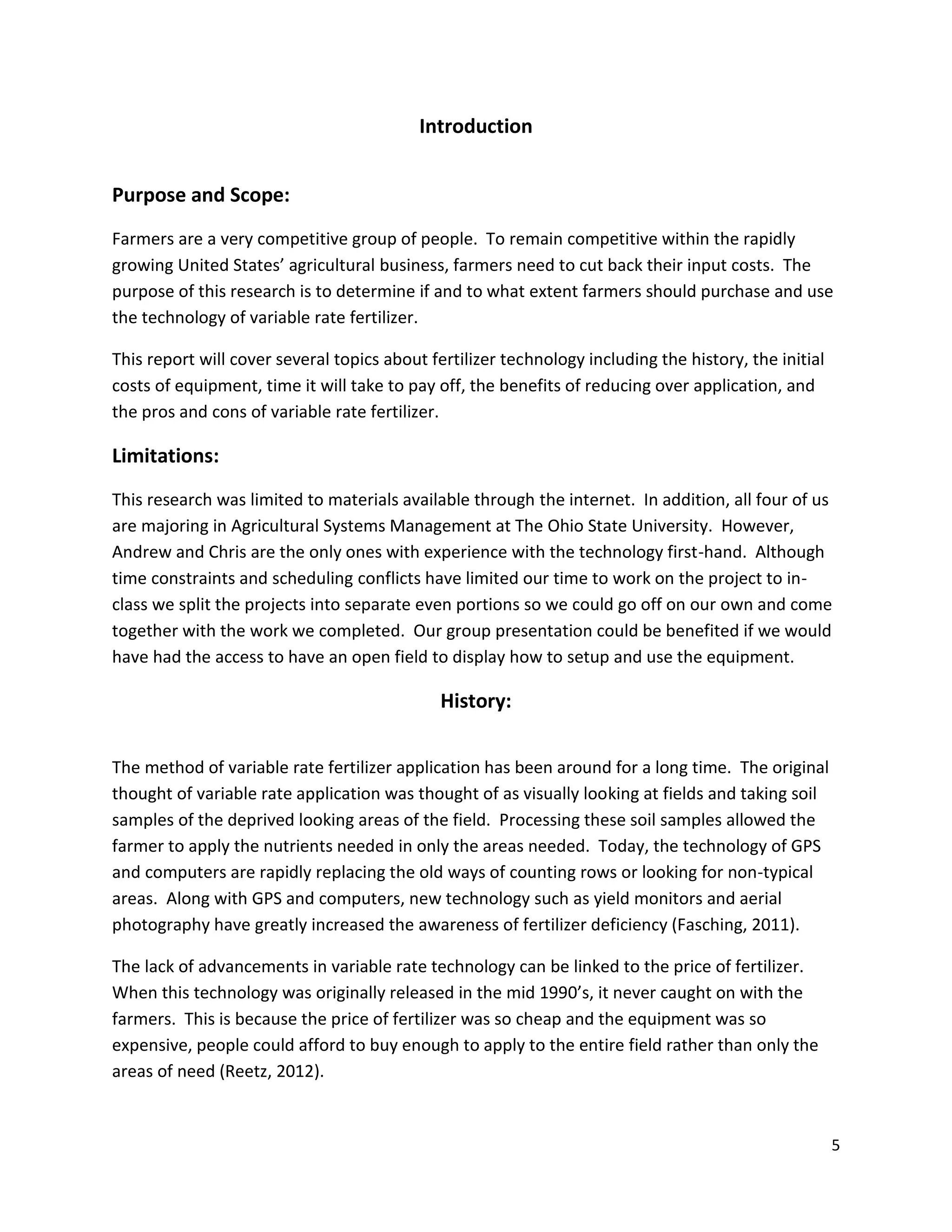 Introduction
Purpose and Scope:
Farmers are a very competitive group of people. To remain competitive within the rapidly
growing United States’ agricultural business, farmers need to cut back their input costs. The
purpose of this research is to determine if and to what extent farmers should purchase and use
the technology of variable rate fertilizer.
This report will cover several topics about fertilizer technology including the history, the initial
costs of equipment, time it will take to pay off, the benefits of reducing over application, and
the pros and cons of variable rate fertilizer.

Limitations:
This research was limited to materials available through the internet. In addition, all four of us
are majoring in Agricultural Systems Management at The Ohio State University. However,
Andrew and Chris are the only ones with experience with the technology first-hand. Although
time constraints and scheduling conflicts have limited our time to work on the project to inclass we split the projects into separate even portions so we could go off on our own and come
together with the work we completed. Our group presentation could be benefited if we would
have had the access to have an open field to display how to setup and use the equipment.

History:
The method of variable rate fertilizer application has been around for a long time. The original
thought of variable rate application was thought of as visually looking at fields and taking soil
samples of the deprived looking areas of the field. Processing these soil samples allowed the
farmer to apply the nutrients needed in only the areas needed. Today, the technology of GPS
and computers are rapidly replacing the old ways of counting rows or looking for non-typical
areas. Along with GPS and computers, new technology such as yield monitors and aerial
photography have greatly increased the awareness of fertilizer deficiency (Fasching, 2011).
The lack of advancements in variable rate technology can be linked to the price of fertilizer.
When this technology was originally released in the mid 1990’s, it never caught on with the
farmers. This is because the price of fertilizer was so cheap and the equipment was so
expensive, people could afford to buy enough to apply to the entire field rather than only the
areas of need (Reetz, 2012).

5

 