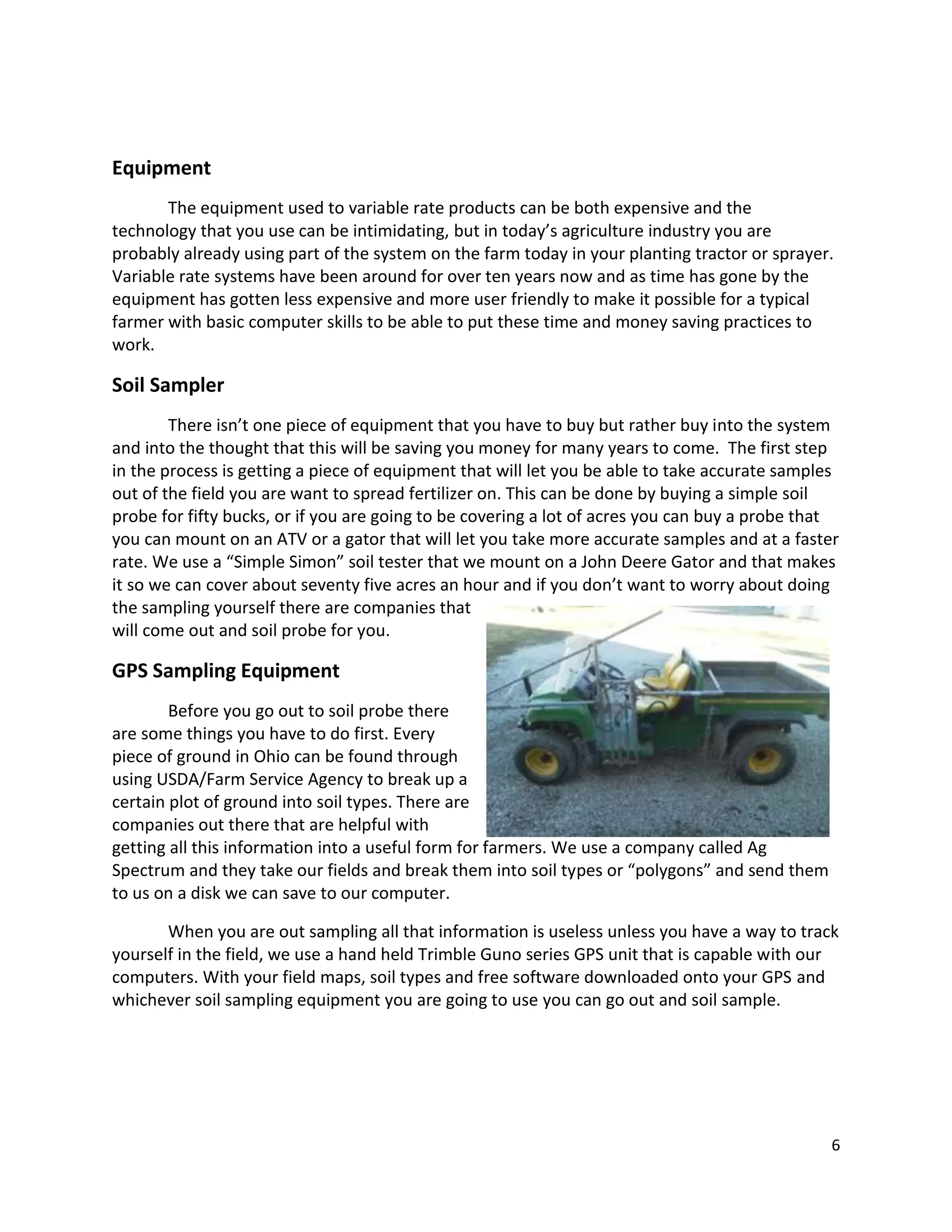 Equipment
The equipment used to variable rate products can be both expensive and the
technology that you use can be intimidating, but in today’s agriculture industry you are
probably already using part of the system on the farm today in your planting tractor or sprayer.
Variable rate systems have been around for over ten years now and as time has gone by the
equipment has gotten less expensive and more user friendly to make it possible for a typical
farmer with basic computer skills to be able to put these time and money saving practices to
work.

Soil Sampler
There isn’t one piece of equipment that you have to buy but rather buy into the system
and into the thought that this will be saving you money for many years to come. The first step
in the process is getting a piece of equipment that will let you be able to take accurate samples
out of the field you are want to spread fertilizer on. This can be done by buying a simple soil
probe for fifty bucks, or if you are going to be covering a lot of acres you can buy a probe that
you can mount on an ATV or a gator that will let you take more accurate samples and at a faster
rate. We use a “Simple Simon” soil tester that we mount on a John Deere Gator and that makes
it so we can cover about seventy five acres an hour and if you don’t want to worry about doing
the sampling yourself there are companies that
will come out and soil probe for you.

GPS Sampling Equipment
Before you go out to soil probe there
are some things you have to do first. Every
piece of ground in Ohio can be found through
using USDA/Farm Service Agency to break up a
certain plot of ground into soil types. There are
companies out there that are helpful with
getting all this information into a useful form for farmers. We use a company called Ag
Spectrum and they take our fields and break them into soil types or “polygons” and send them
to us on a disk we can save to our computer.
When you are out sampling all that information is useless unless you have a way to track
yourself in the field, we use a hand held Trimble Guno series GPS unit that is capable with our
computers. With your field maps, soil types and free software downloaded onto your GPS and
whichever soil sampling equipment you are going to use you can go out and soil sample.

6

 