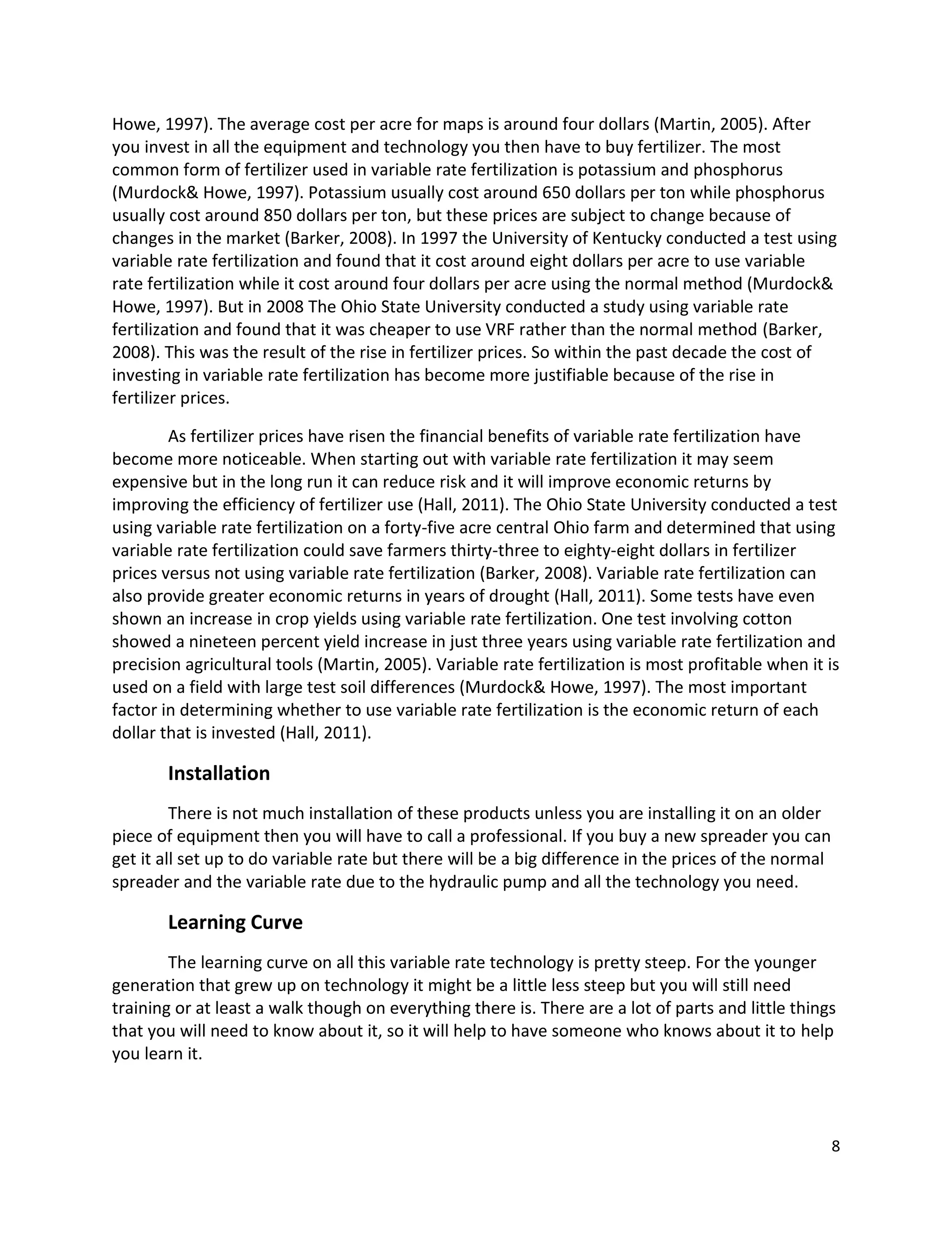 Howe, 1997). The average cost per acre for maps is around four dollars (Martin, 2005). After
you invest in all the equipment and technology you then have to buy fertilizer. The most
common form of fertilizer used in variable rate fertilization is potassium and phosphorus
(Murdock& Howe, 1997). Potassium usually cost around 650 dollars per ton while phosphorus
usually cost around 850 dollars per ton, but these prices are subject to change because of
changes in the market (Barker, 2008). In 1997 the University of Kentucky conducted a test using
variable rate fertilization and found that it cost around eight dollars per acre to use variable
rate fertilization while it cost around four dollars per acre using the normal method (Murdock&
Howe, 1997). But in 2008 The Ohio State University conducted a study using variable rate
fertilization and found that it was cheaper to use VRF rather than the normal method (Barker,
2008). This was the result of the rise in fertilizer prices. So within the past decade the cost of
investing in variable rate fertilization has become more justifiable because of the rise in
fertilizer prices.
As fertilizer prices have risen the financial benefits of variable rate fertilization have
become more noticeable. When starting out with variable rate fertilization it may seem
expensive but in the long run it can reduce risk and it will improve economic returns by
improving the efficiency of fertilizer use (Hall, 2011). The Ohio State University conducted a test
using variable rate fertilization on a forty-five acre central Ohio farm and determined that using
variable rate fertilization could save farmers thirty-three to eighty-eight dollars in fertilizer
prices versus not using variable rate fertilization (Barker, 2008). Variable rate fertilization can
also provide greater economic returns in years of drought (Hall, 2011). Some tests have even
shown an increase in crop yields using variable rate fertilization. One test involving cotton
showed a nineteen percent yield increase in just three years using variable rate fertilization and
precision agricultural tools (Martin, 2005). Variable rate fertilization is most profitable when it is
used on a field with large test soil differences (Murdock& Howe, 1997). The most important
factor in determining whether to use variable rate fertilization is the economic return of each
dollar that is invested (Hall, 2011).

Installation
There is not much installation of these products unless you are installing it on an older
piece of equipment then you will have to call a professional. If you buy a new spreader you can
get it all set up to do variable rate but there will be a big difference in the prices of the normal
spreader and the variable rate due to the hydraulic pump and all the technology you need.

Learning Curve
The learning curve on all this variable rate technology is pretty steep. For the younger
generation that grew up on technology it might be a little less steep but you will still need
training or at least a walk though on everything there is. There are a lot of parts and little things
that you will need to know about it, so it will help to have someone who knows about it to help
you learn it.

8

 