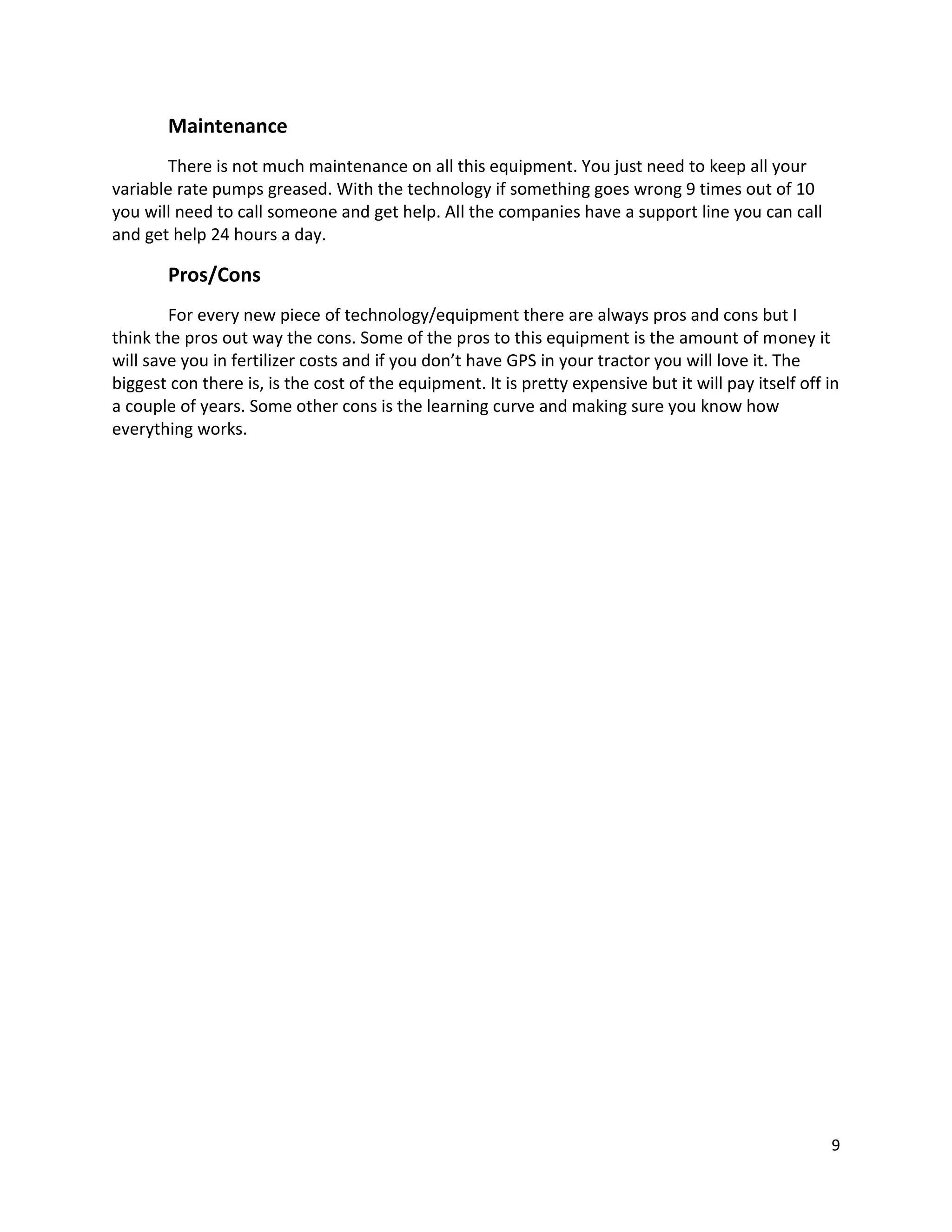Maintenance
There is not much maintenance on all this equipment. You just need to keep all your
variable rate pumps greased. With the technology if something goes wrong 9 times out of 10
you will need to call someone and get help. All the companies have a support line you can call
and get help 24 hours a day.

Pros/Cons
For every new piece of technology/equipment there are always pros and cons but I
think the pros out way the cons. Some of the pros to this equipment is the amount of money it
will save you in fertilizer costs and if you don’t have GPS in your tractor you will love it. The
biggest con there is, is the cost of the equipment. It is pretty expensive but it will pay itself off in
a couple of years. Some other cons is the learning curve and making sure you know how
everything works.

9

 