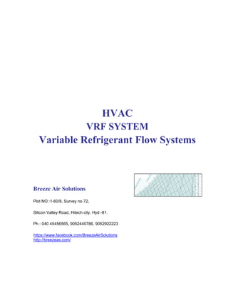 HVAC
VRF SYSTEM
Variable Refrigerant Flow Systems
Breeze Air Solutions
Plot NO :1-60/8, Survey no 72,
Silicon Valley Road, Hitech city, Hyd -81.
Ph : 040 45456565, 9052440786, 9052922223
https://www.facebook.com/BreezeAirSolutions
http://breezeas.com/
 