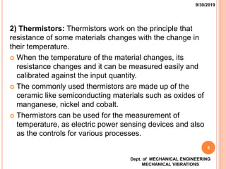 2) Thermistors: Thermistors work on the principle that
resistance of some materials changes with the change in
their temperature.
 When the temperature of the material changes, its
resistance changes and it can be measured easily and
calibrated against the input quantity.
 The commonly used thermistors are made up of the
ceramic like semiconducting materials such as oxides of
manganese, nickel and cobalt.
 Thermistors can be used for the measurement of
temperature, as electric power sensing devices and also
as the controls for various processes.
9/30/2019
Dept. of MECHANICAL ENGINEERING
MECHANICAL VIBRATIONS
5
 