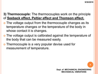 3) Thermocouple: The thermocouples work on the principle
of Seeback effect, Peltier effect and Thomson effect.
 The voltage output from the thermocouple changes as its
temperature changes or the temperature of the body in
whose contact it is changes.
 The voltage output is calibrated against the temperature of
the body that can be measured easily.
 Thermocouple is a very popular devise used for
measurement of temperature.
9/30/2019
Dept. of MECHANICAL ENGINEERING
MECHANICAL VIBRATIONS
6
 