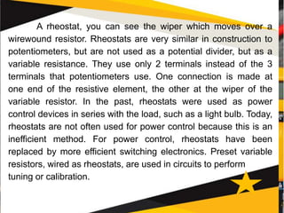 A rheostat, you can see the wiper which moves over a
wirewound resistor. Rheostats are very similar in construction to
potentiometers, but are not used as a potential divider, but as a
variable resistance. They use only 2 terminals instead of the 3
terminals that potentiometers use. One connection is made at
one end of the resistive element, the other at the wiper of the
variable resistor. In the past, rheostats were used as power
control devices in series with the load, such as a light bulb. Today,
rheostats are not often used for power control because this is an
inefficient method. For power control, rheostats have been
replaced by more efficient switching electronics. Preset variable
resistors, wired as rheostats, are used in circuits to perform
tuning or calibration.
 
