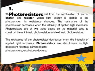 3.
Photoresistors
The word photoresistor is derived from the combination of words:
photon and resistor. When light energy is applied to the
photoresistor, its resistance changes. The resistance of the
photoresistor decreases when the intensity of applied light increases.
Photoresistors are of two types based on the material used to
construct them: intrinsic photoresistors and extrinsic photoresistors.
The resistance of the photoresistor decreases when the intensity of
applied light increases. Photoresistors are also known as light
dependent resistors, semiconductor
photoresistors, or photoconductors.
 