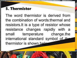 5. Thermistor
The word thermistor is derived from
the combination of words:thermal and
resistors.It is a type of resistor whose
resistance changes rapidly with a
small temperature change.the
international standard symbol of the
thermistor is shown below.
 
