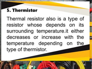 5. Thermistor
Thermal resistor also is a type of
resistor whose depends on its
surrounding temperature.it either
decreases or increase with the
temperature depending on the
type of thermistor.
 
