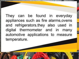 They can be found in everyday
appliances such as fire alarms,ovens
and refrigerators.they also used in
digital thermometer and in many
automotive applications to measure
temperature.
 