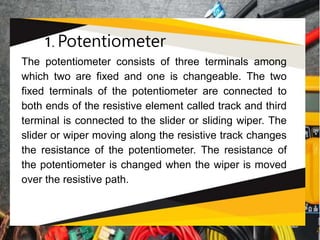 1. Potentiometer
The potentiometer consists of three terminals among
which two are fixed and one is changeable. The two
fixed terminals of the potentiometer are connected to
both ends of the resistive element called track and third
terminal is connected to the slider or sliding wiper. The
slider or wiper moving along the resistive track changes
the resistance of the potentiometer. The resistance of
the potentiometer is changed when the wiper is moved
over the resistive path.
 