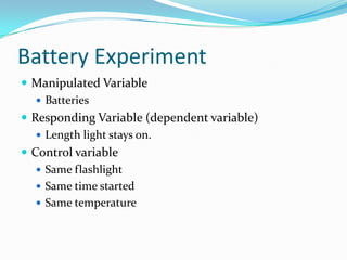 Battery ExperimentManipulated VariableBatteriesResponding Variable (dependent variable)Length light stays on. Control variableSame flashlightSame time startedSame temperature
