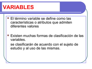 VARIABLES
 El término variable se define como las
características o atributos que admiten
diferentes valores
 Existen muchas formas de clasificación de las
variables.
se clasificarán de acuerdo con el sujeto de
estudio y al uso de las mismas.
 