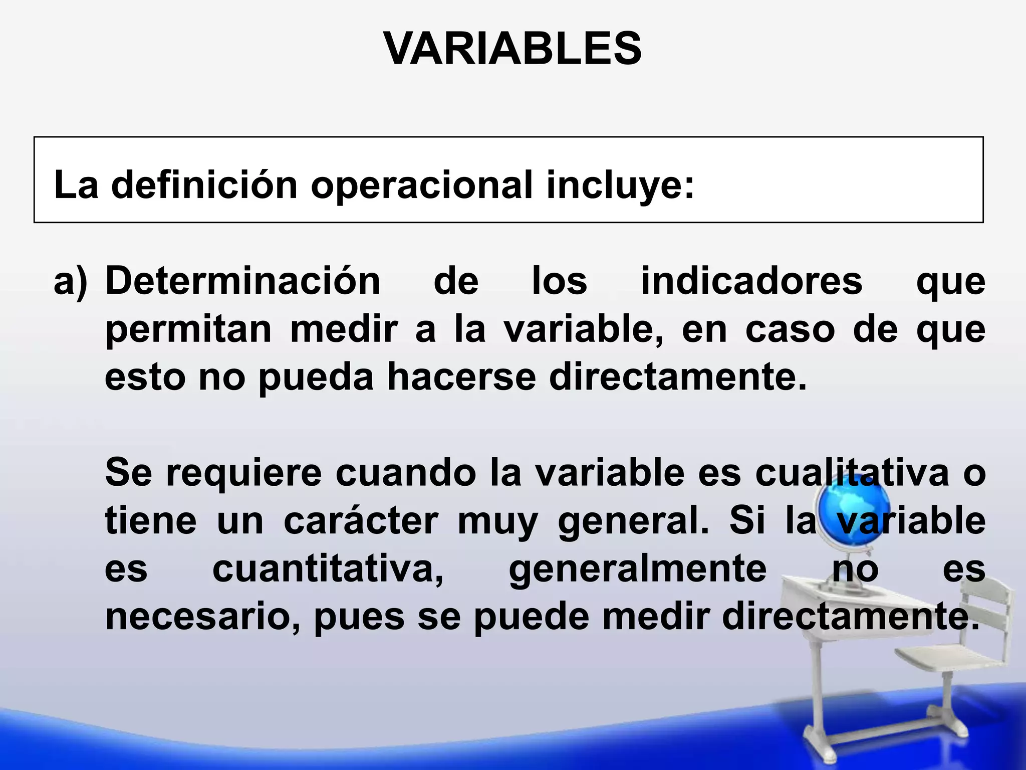 VARIABLESSegún carácter de las escalas3. Cardinales, entre las cuales, a su vez, se puede distinguir entre:Supone a la vez orden y grados de distancia iguales entre las diversas categorías cuantitativas. Ejemplos: Temperatura, Intensidad del sismo. El inicio (cero) es arbitrario. De intervaloComprenden a la vez todos estos aspectos: distinción, orden, distancia y origen único natural. Ejemplo: Edad, peso de la persona. De razónVARIABLESSegún su relación con otras variables en hipótesis causalesSe puede  distinguir  las variables:Dependientes IndependientesDesignan las variables a explicar, los efectos o resultados respectos a los cuales hay que buscar  su motivo  o razón  de ser.Son las variables  explicativas, cuya asociación o influencia  con la variable dependiente se pretende descubrir en la investigación 