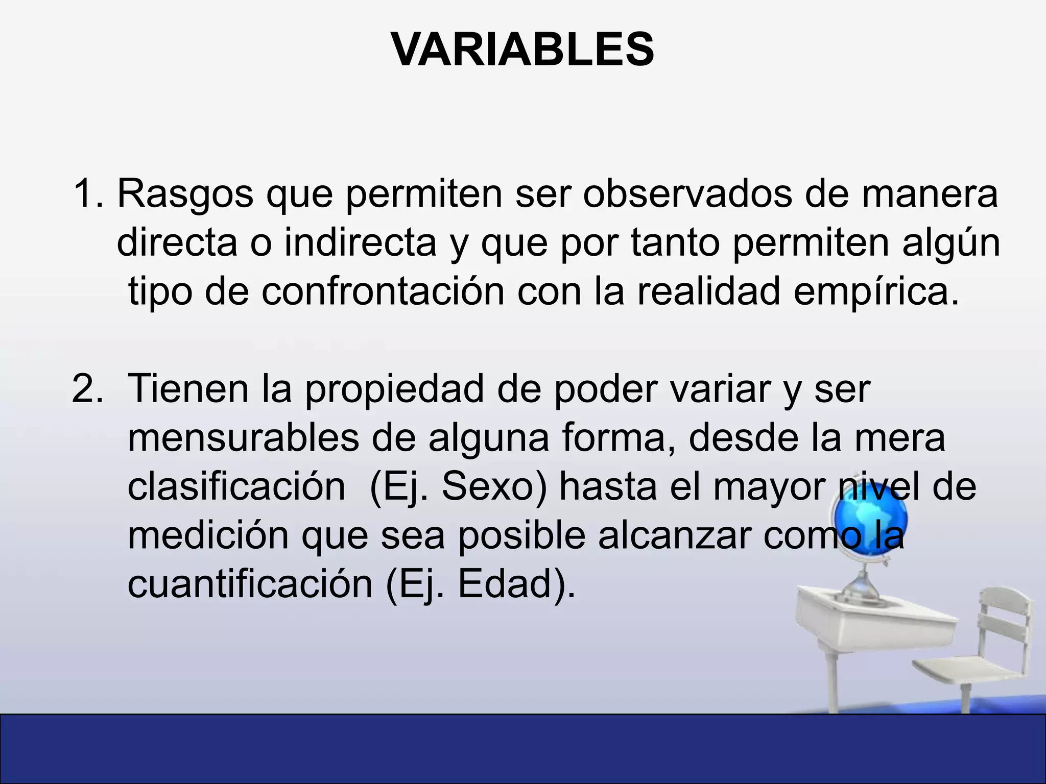 VARIABLES 1. Rasgos que permiten ser observados de manera     directa o indirecta y que por tanto permiten algún      tipo de confrontación con la realidad empírica. 2.  Tienen la propiedad de poder variar y ser                                                 mensurables de alguna forma, desde la mera clasificación  (Ej. Sexo) hasta el mayor nivel de medición que sea posible alcanzar como la cuantificación (Ej. Edad).