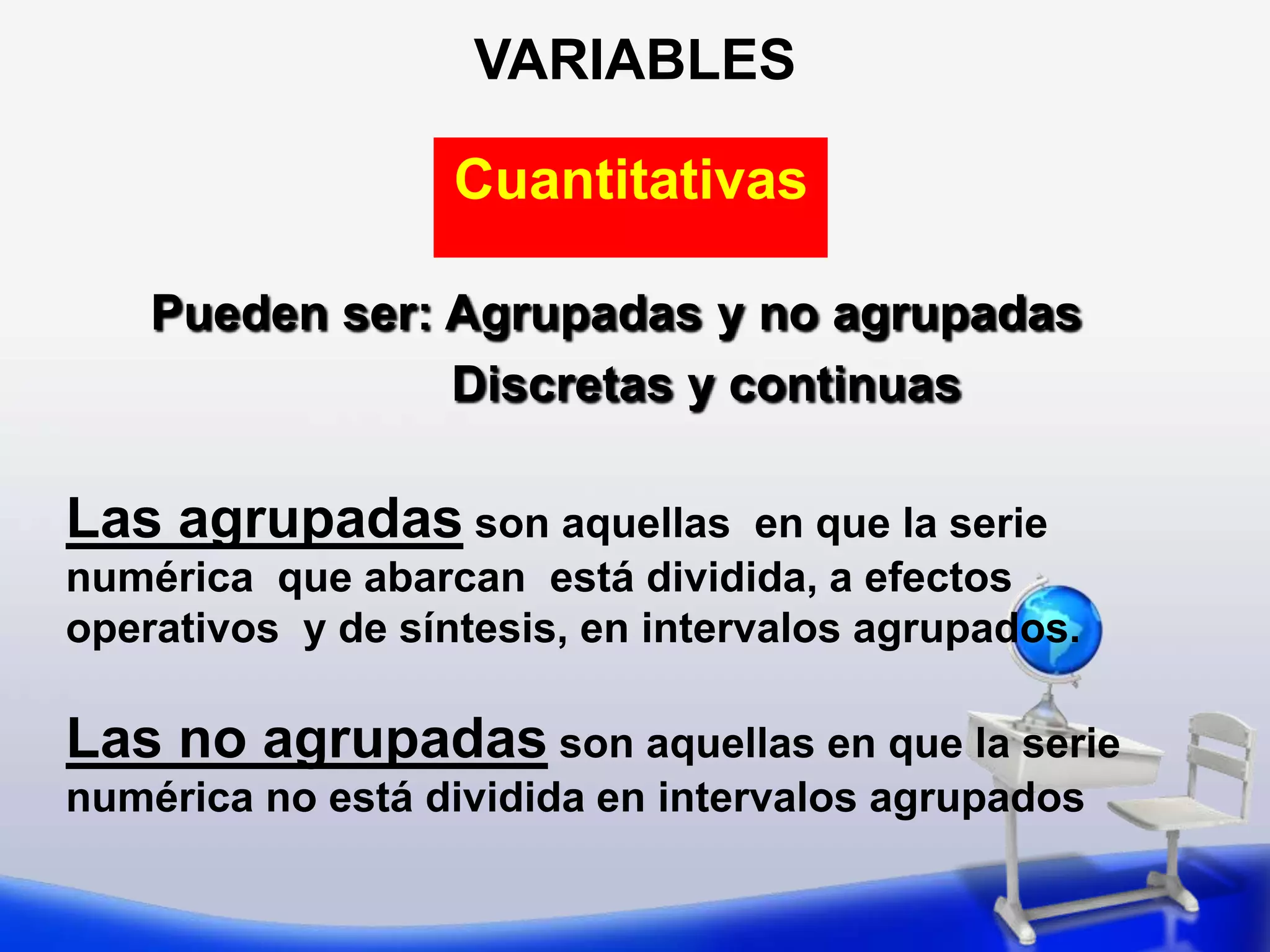 VARIABLESCuantitativasPueden ser: Agrupadas y no agrupadasDiscretas y continuasLas agrupadas son aquellas  en que la serie numérica  que abarcan  está dividida, a efectos  operativos  y de síntesis, en intervalos agrupados.Las no agrupadas son aquellas en que la serie numérica no está dividida en intervalos agrupados