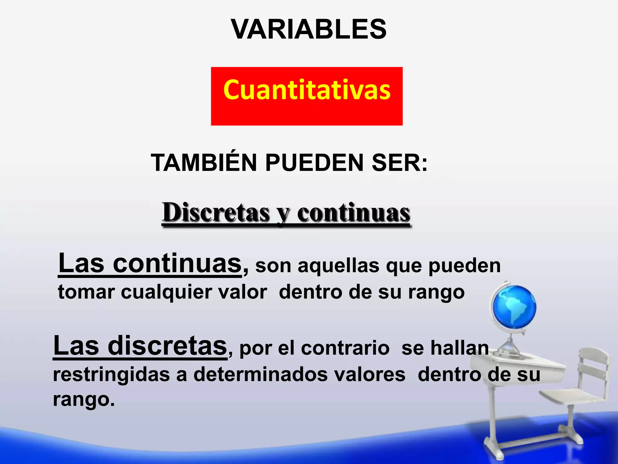 VARIABLESCuantitativasTAMBIÉN PUEDEN SER:Discretas y continuasLas continuas, son aquellas que pueden tomar cualquier valor  dentro de su rango Las discretas, por el contrario  se hallan  restringidas a determinados valores  dentro de su rango. 