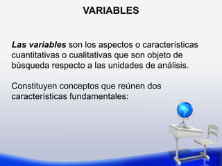 VARIABLES Las variables son los aspectos o características cuantitativas o cualitativas que son objeto debúsqueda respecto a las unidades de análisis. Constituyen conceptos que reúnen dos características fundamentales: