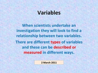 Variables When scientists undertake an investigation they will look to find a relationship between two variables. There are different  types  of variables and these can be  described or measured  in different ways. 2 March 2011 