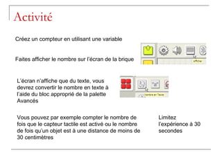 Activité
Créez un compteur en utilisant une variable


Faites afficher le nombre sur l’écran de la brique


L’écran n’affiche que du texte, vous
devrez convertir le nombre en texte à
l’aide du bloc approprié de la palette
Avancés


Vous pouvez par exemple compter le nombre de          Limitez
fois que le capteur tactile est activé ou le nombre   l’expérience à 30
de fois qu’un objet est à une distance de moins de    secondes
30 centimètres
 