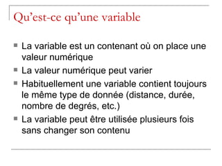 Qu’est-ce qu’une variable

   La variable est un contenant où on place une
    valeur numérique
   La valeur numérique peut varier
   Habituellement une variable contient toujours
    le même type de donnée (distance, durée,
    nombre de degrés, etc.)
   La variable peut être utilisée plusieurs fois
    sans changer son contenu
 