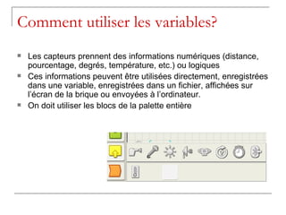 Comment utiliser les variables?
   Les capteurs prennent des informations numériques (distance,
    pourcentage, degrés, température, etc.) ou logiques
   Ces informations peuvent être utilisées directement, enregistrées
    dans une variable, enregistrées dans un fichier, affichées sur
    l’écran de la brique ou envoyées à l’ordinateur.
   On doit utiliser les blocs de la palette entière
 